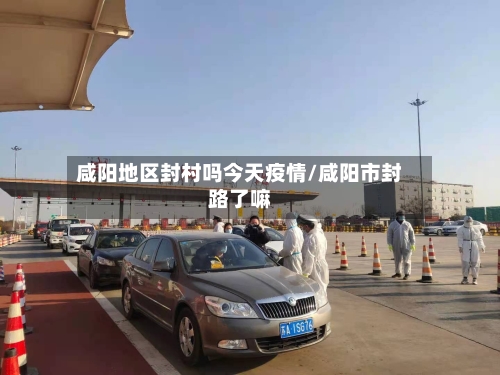 咸阳地区封村吗今天疫情/咸阳市封路了嘛
