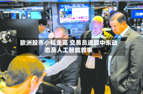 欧洲股市小幅走高 交易员追踪中东动态及人工智能叙事