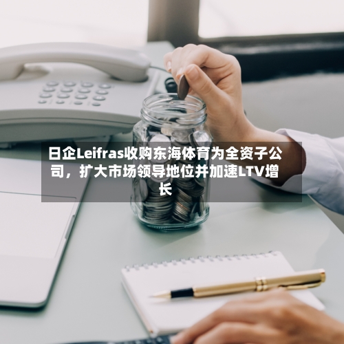日企Leifras收购东海体育为全资子公司，扩大市场领导地位并加速LTV增长