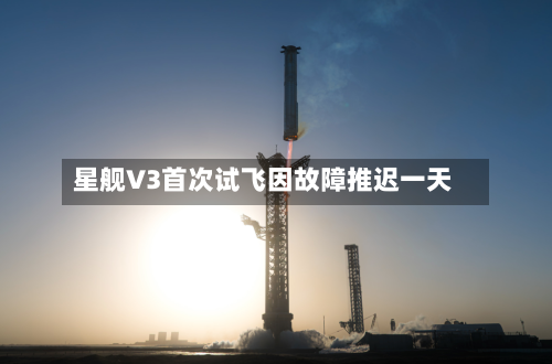 星舰V3首次试飞因故障推迟一天