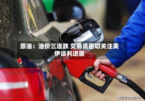 原油：油价三连跌 交易员密切关注美伊谈判进展