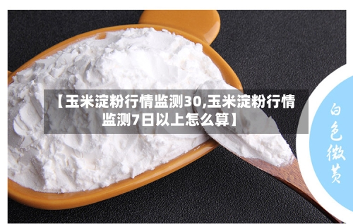 【玉米淀粉行情监测30,玉米淀粉行情监测7日以上怎么算】