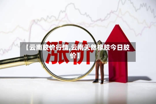 【云南胶价行情,云南天然橡胶今日胶价】