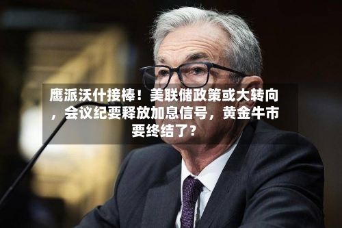 鹰派沃什接棒！美联储政策或大转向，会议纪要释放加息信号，黄金牛市要终结了？-第2张图片
