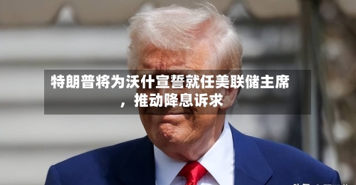 特朗普将为沃什宣誓就任美联储主席，推动降息诉求-第2张图片