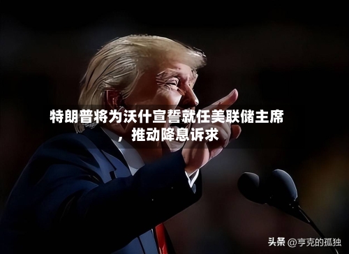特朗普将为沃什宣誓就任美联储主席，推动降息诉求