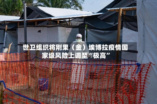 世卫组织将刚果（金）埃博拉疫情国家级风险上调至“极高”