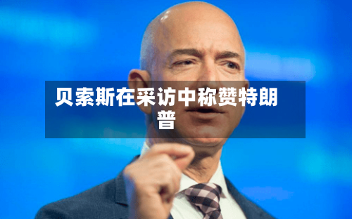 贝索斯在采访中称赞特朗普