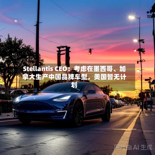 Stellantis CEO：考虑在墨西哥、加拿大生产中国品牌车型，美国暂无计划