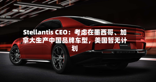 Stellantis CEO：考虑在墨西哥、加拿大生产中国品牌车型	，美国暂无计划-第2张图片