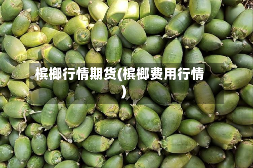 槟榔行情期货(槟榔费用行情)-第2张图片