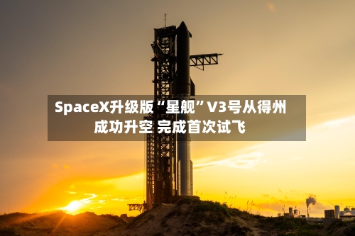 SpaceX升级版“星舰	”V3号从得州成功升空 完成首次试飞-第2张图片
