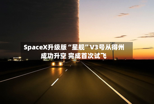 SpaceX升级版“星舰”V3号从得州成功升空 完成首次试飞