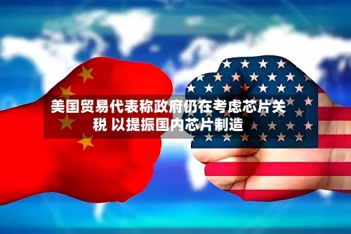 美国贸易代表称政府仍在考虑芯片关税 以提振国内芯片制造