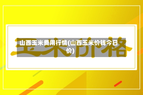 山西玉米费用行情(山西玉米价钱今日价)