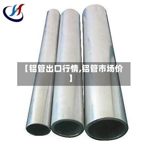 【铝管出口行情,铝管市场价】