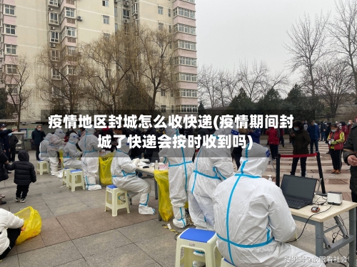 疫情地区封城怎么收快递(疫情期间封城了快递会按时收到吗)-第3张图片
