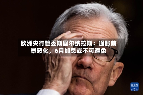 欧洲央行管委斯图尔纳拉斯：通胀前景恶化，6月加息或不可避免
