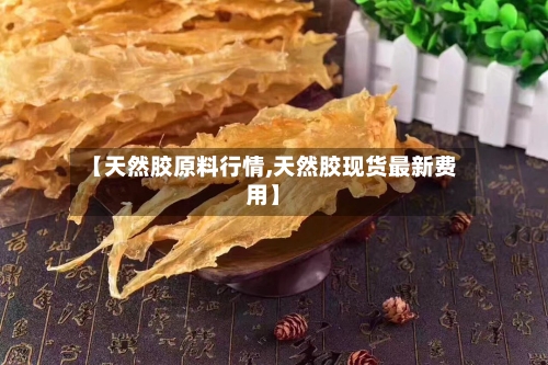 【天然胶原料行情,天然胶现货最新费用】