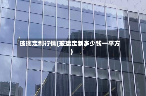 玻璃定制行情(玻璃定制多少钱一平方)-第2张图片