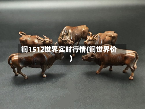 铜1512世界实时行情(铜世界价)-第2张图片