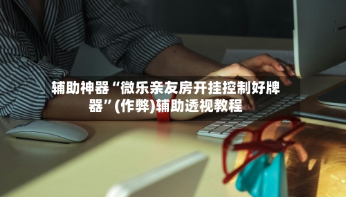 辅助神器“微乐亲友房开挂控制好牌器”(作弊)辅助透视教程