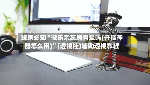 玩家必知“微乐亲友房有挂吗(开挂神器怎么用)”(透视挂)辅助透视教程-第2张图片