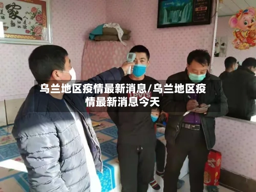 乌兰地区疫情最新消息/乌兰地区疫情最新消息今天-第2张图片