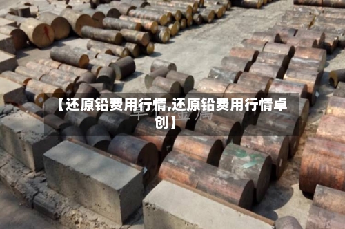 【还原铅费用行情,还原铅费用行情卓创】