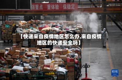 【快递来自疫情地区怎么办,来自疫情地区的快递安全吗】