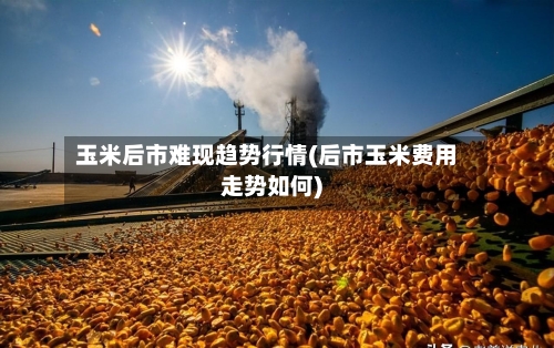 玉米后市难现趋势行情(后市玉米费用走势如何)-第2张图片