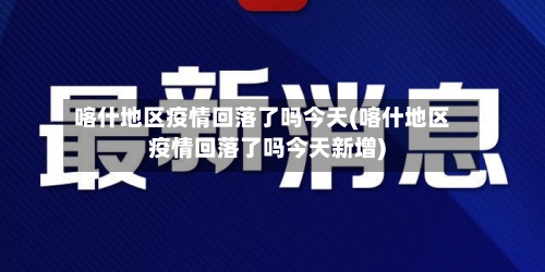喀什地区疫情回落了吗今天(喀什地区疫情回落了吗今天新增)