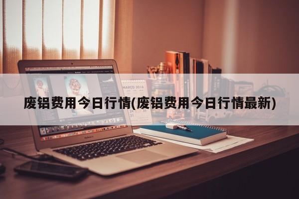 废铝费用今日行情(废铝费用今日行情最新)