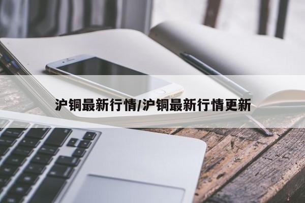 沪铜最新行情/沪铜最新行情更新