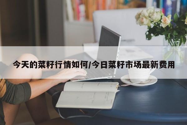 今天的菜籽行情如何/今日菜籽市场最新费用