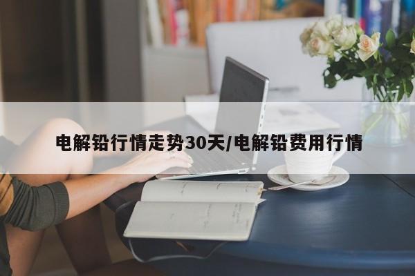 电解铅行情走势30天/电解铅费用行情