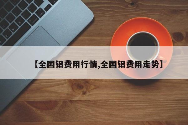 【全国铝费用行情,全国铝费用走势】