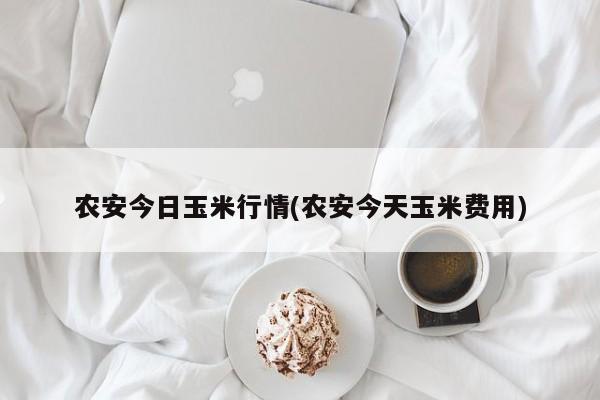 农安今日玉米行情(农安今天玉米费用)
