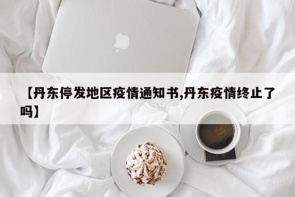 【丹东停发地区疫情通知书,丹东疫情终止了吗】