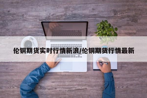 伦铜期货实时行情新浪/伦铜期货行情最新