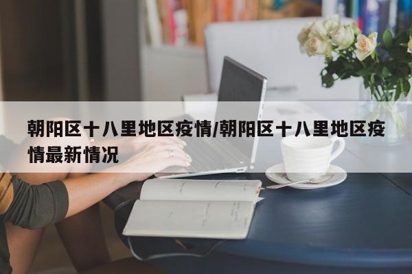 朝阳区十八里地区疫情/朝阳区十八里地区疫情最新情况