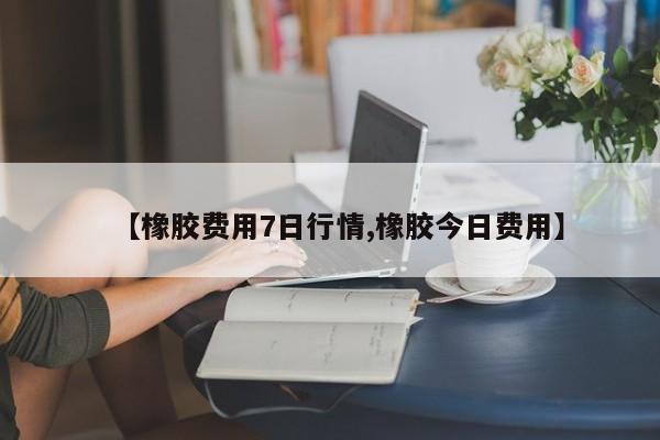 【橡胶费用7日行情,橡胶今日费用】