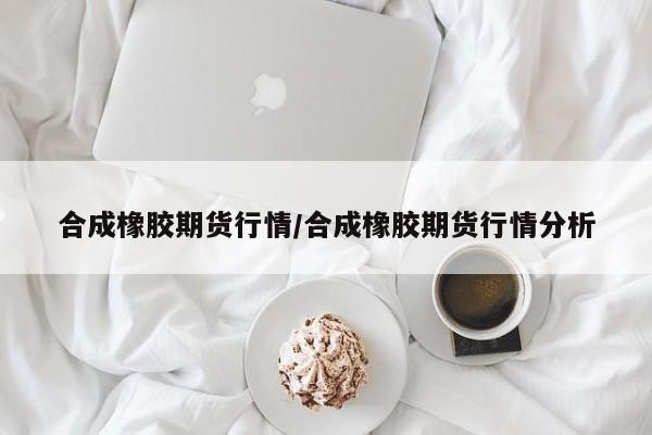合成橡胶期货行情/合成橡胶期货行情分析