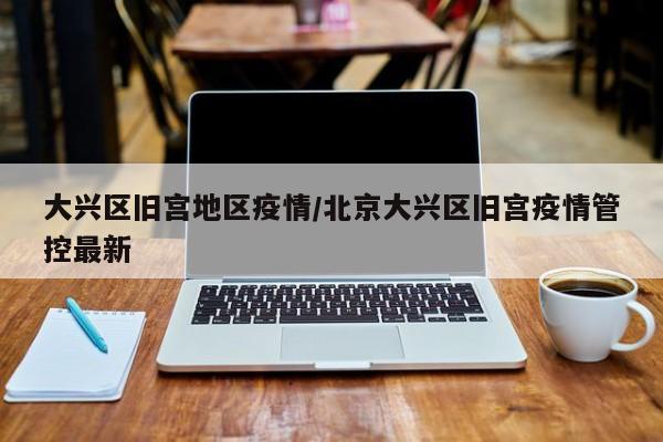 大兴区旧宫地区疫情/北京大兴区旧宫疫情管控最新