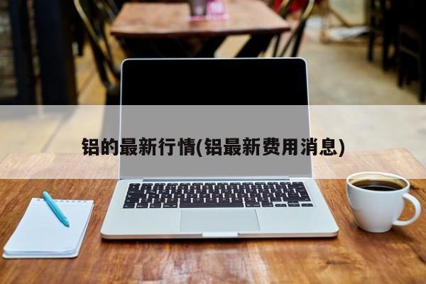 铝的最新行情(铝最新费用消息)