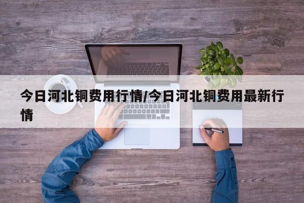 今日河北铜费用行情/今日河北铜费用最新行情