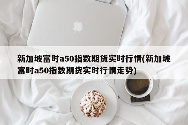 新加坡富时a50指数期货实时行情(新加坡富时a50指数期货实时行情走势)
