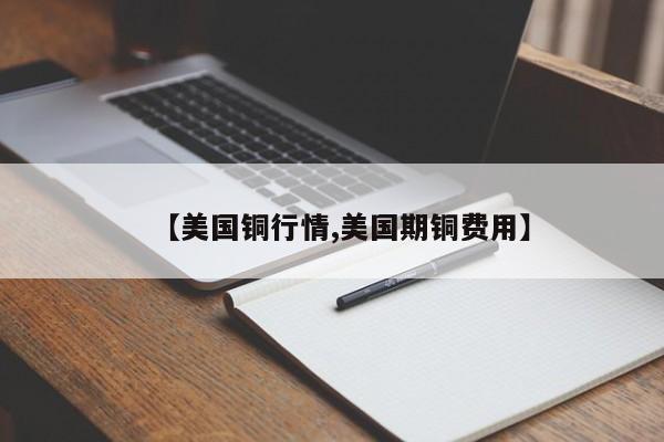 【美国铜行情,美国期铜费用】