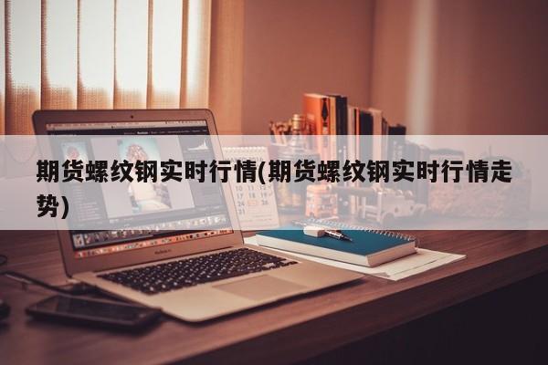 期货螺纹钢实时行情(期货螺纹钢实时行情走势)