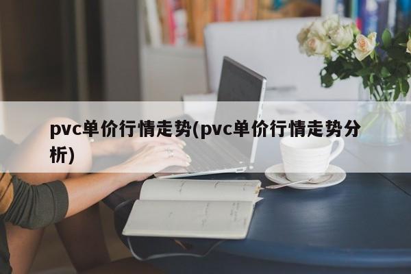pvc单价行情走势(pvc单价行情走势分析)
